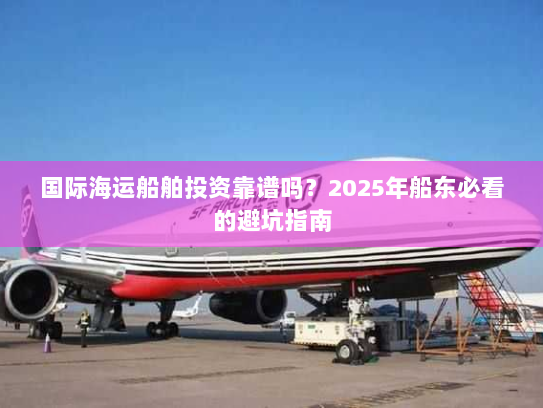 国际海运船舶投资靠谱吗?2025年船东必看的避坑指南 国际海运船舶投资靠谱吗?2025年船东必看的避坑指南