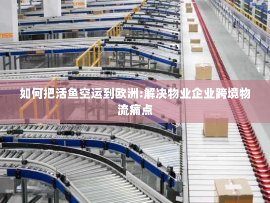 如何把活鱼空运到欧洲:解决物业企业跨境物流痛点