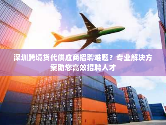 深圳跨境货代供应商招聘难题？专业解决方案助您高效招聘人才