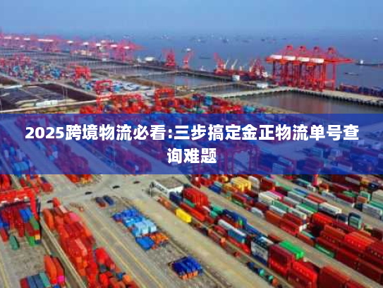 2025跨境物流必看:三步搞定金正物流单号查询难题