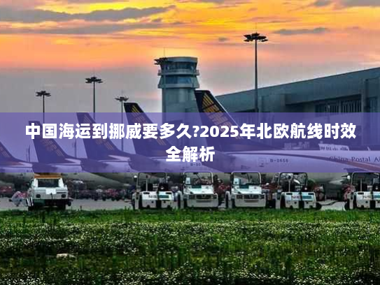 中国海运到挪威要多久?2025年北欧航线时效全解析