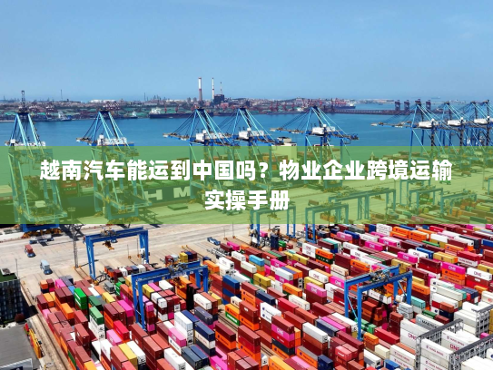 越南汽车能运到中国吗？物业企业跨境运输实操手册