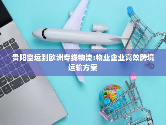 贵阳空运到欧洲专线物流:物业企业高效跨境运输方案