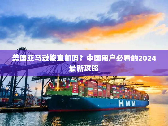 美国亚马逊能直邮吗？中国用户必看的2024最新攻略