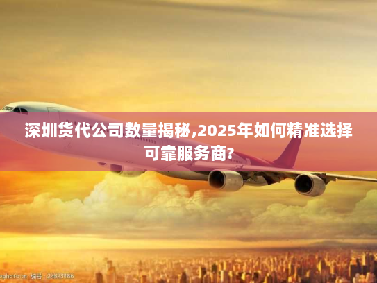 深圳货代公司数量揭秘,2025年如何精准选择可靠服务商?