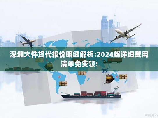 深圳大件货代报价明细解析:2024超详细费用清单免费领!