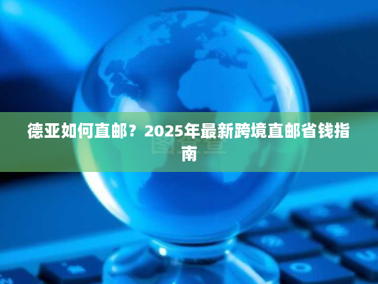 德亚如何直邮？2025年最新跨境直邮省钱指南