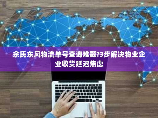 余氏东风物流单号查询难题?3步解决物业企业收货延迟焦虑 余氏东风物流单号查询难题?3步解决物业企业收货延迟焦虑