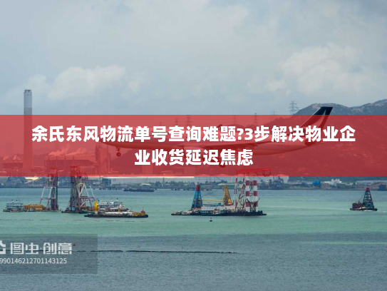 余氏东风物流单号查询难题?3步解决物业企业收货延迟焦虑 余氏东风物流单号查询难题?3步解决物业企业收货延迟焦虑
