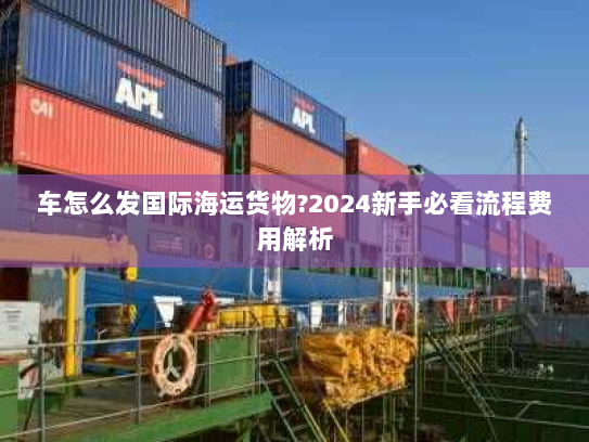 车怎么发国际海运货物?2024新手必看流程费用解析 车怎么发国际海运货物?2024新手必看流程费用解析