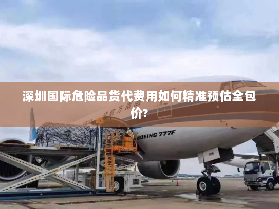 深圳国际危险品货代费用如何精准预估全包价?