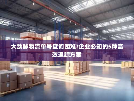 大动脉物流单号查询困难?企业必知的5种高效追踪方案