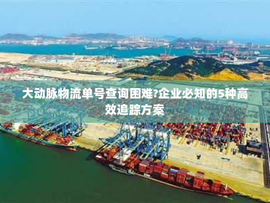 大动脉物流单号查询困难?企业必知的5种高效追踪方案