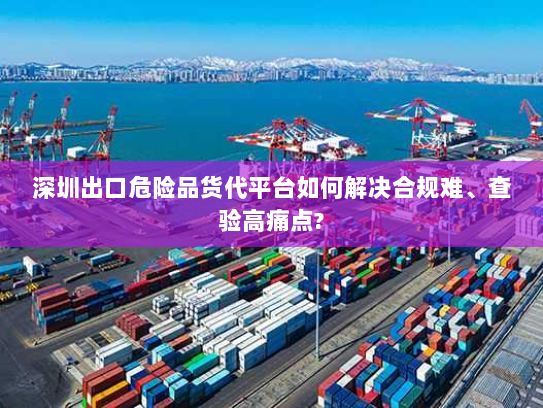 深圳出口危险品货代平台如何解决合规难、查验高痛点?