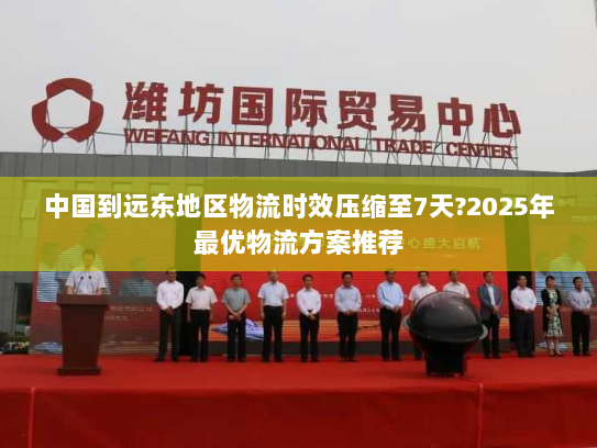 中国到远东地区物流时效压缩至7天?2025年最优物流方案推荐