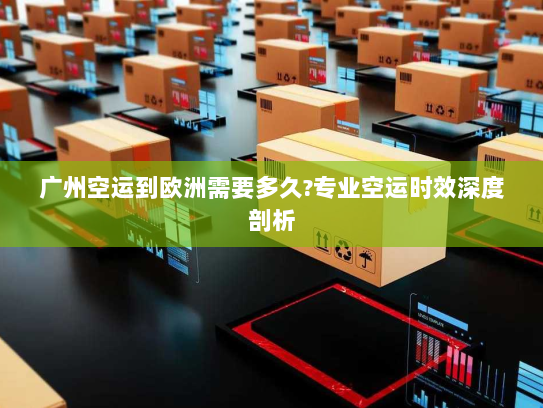 广州空运到欧洲需要多久?专业空运时效深度剖析