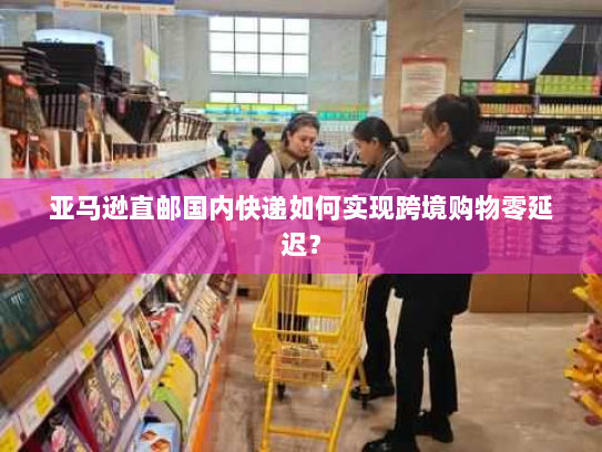亚马逊直邮国内快递如何实现跨境购物零延迟? 亚马逊直邮国内快递如何实现跨境购物零延迟?