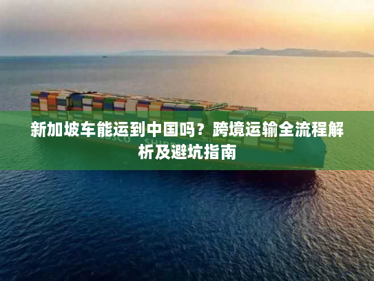 新加坡车能运到中国吗?跨境运输全流程解析及避坑指南 新加坡车能运到中国吗?跨境运输全流程解析及避坑指南