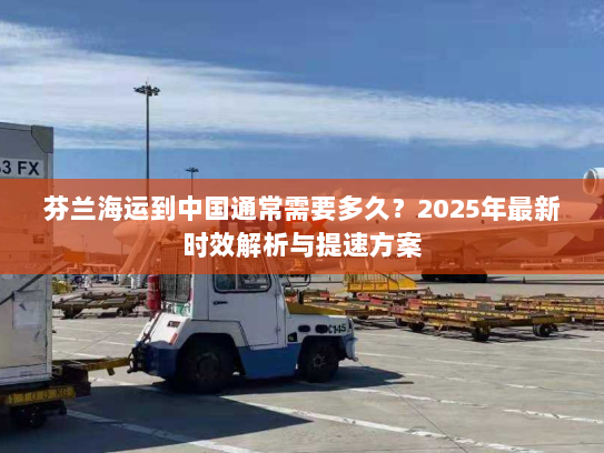 芬兰海运到中国通常需要多久？2025年最新时效解析与提速方案