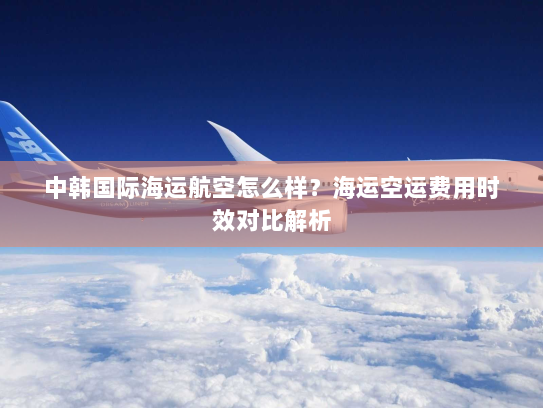 中韩国际海运航空怎么样？海运空运费用时效对比解析