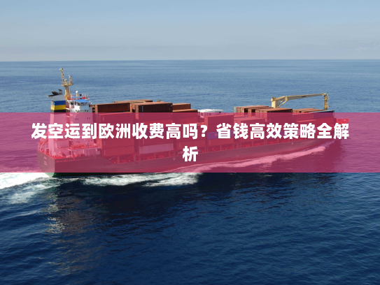 发空运到欧洲收费高吗？省钱高效策略全解析