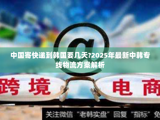 中国寄快递到韩国要几天?2025年最新中韩专线物流方案解析 中国寄快递到韩国要几天?2025年最新中韩专线物流方案解析