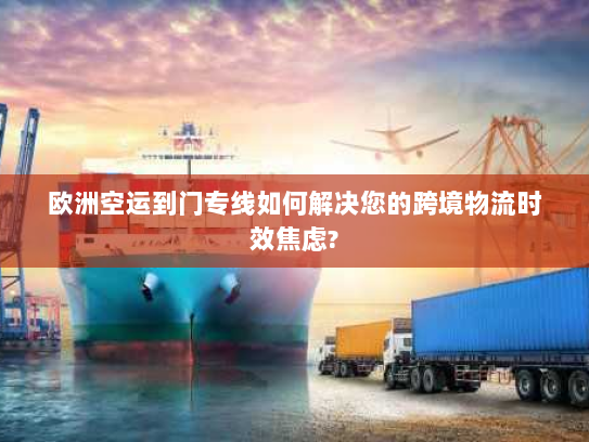 欧洲空运到门专线如何解决您的跨境物流时效焦虑?