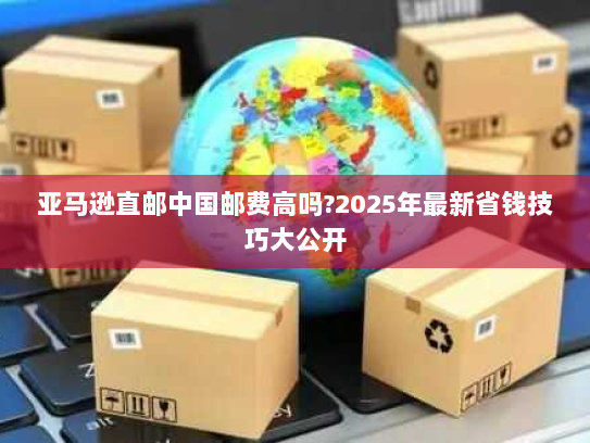 亚马逊直邮中国邮费高吗?2025年最新省钱技巧大公开