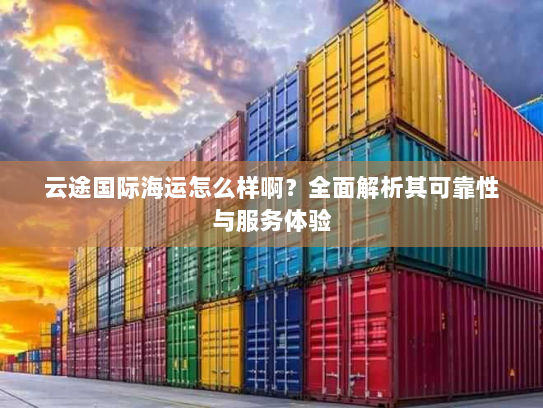 云途国际海运怎么样啊？全面解析其可靠性与服务体验