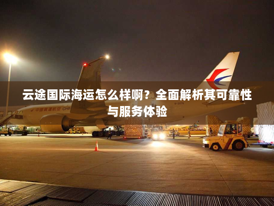 云途国际海运怎么样啊？全面解析其可靠性与服务体验