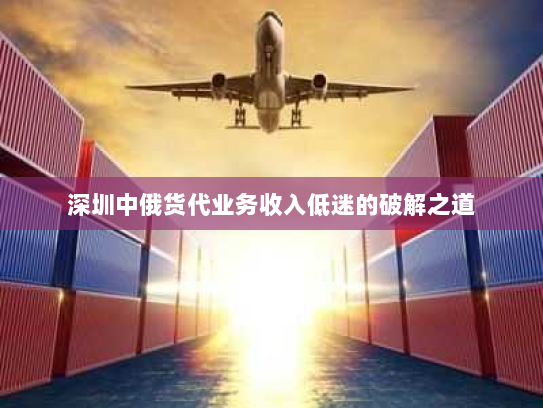 深圳中俄货代业务收入低迷的破解之道