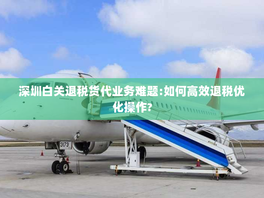 深圳白关退税货代业务难题:如何高效退税优化操作?