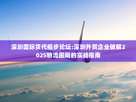 深圳国际货代福步论坛:深圳外贸企业破解2025物流困局的实战指南