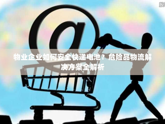 物业企业如何安全快递电池？危险品物流解决方案全解析