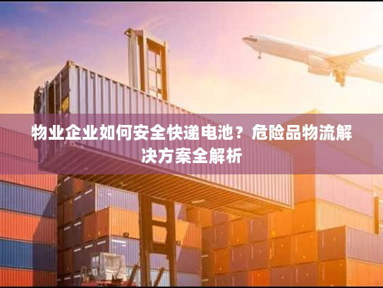 物业企业如何安全快递电池？危险品物流解决方案全解析