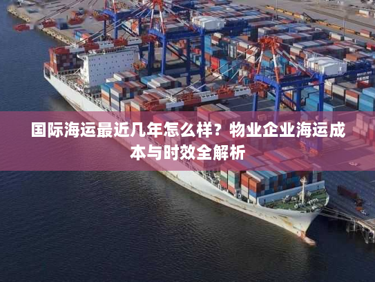 国际海运最近几年怎么样？物业企业海运成本与时效全解析