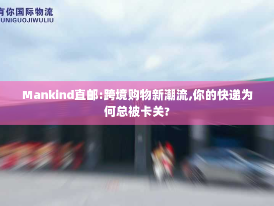 Mankind直邮:跨境购物新潮流,你的快递为何总被卡关? Mankind直邮:跨境购物新潮流,你的快递为何总被卡关?