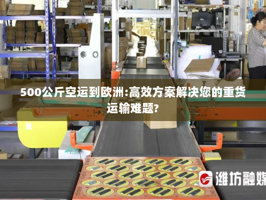 500公斤空运到欧洲:高效方案解决您的重货运输难题? 500公斤空运到欧洲:高效方案解决您的重货运输难题?
