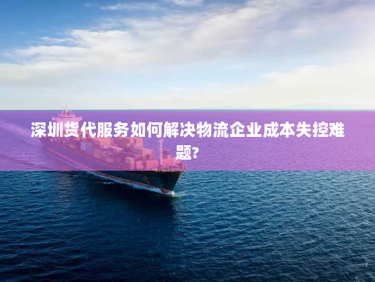 深圳货代服务如何解决物流企业成本失控难题?