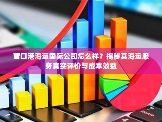 营口港海运国际公司怎么样？揭秘其海运服务真实评价与成本效益