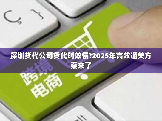 深圳货代公司货代时效慢?2025年高效通关方案来了 深圳货代公司货代时效慢?2025年高效通关方案来了