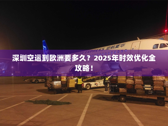 深圳空运到欧洲要多久？2025年时效优化全攻略！