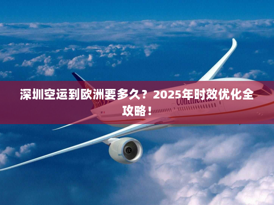 深圳空运到欧洲要多久？2025年时效优化全攻略！