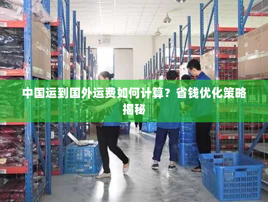 中国运到国外运费如何计算？省钱优化策略揭秘
