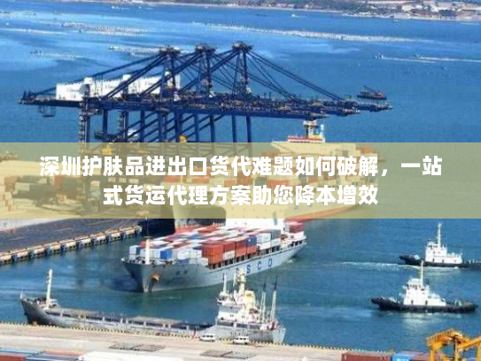 深圳护肤品进出口货代难题如何破解,一站式货运代理方案助您降本增效 深圳护肤品进出口货代难题如何破解,一站式货运代理方案助您降本增效