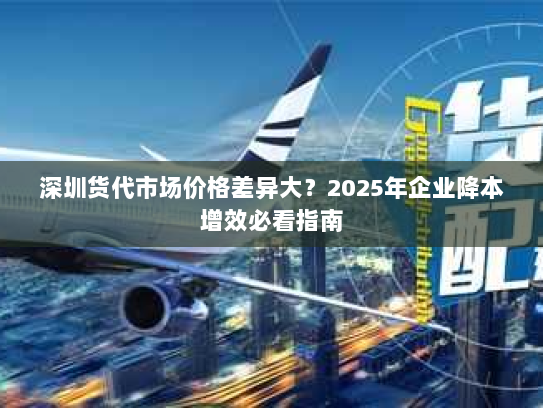 深圳货代市场价格差异大?2025年企业降本增效必看指南 深圳货代市场价格差异大?2025年企业降本增效必看指南