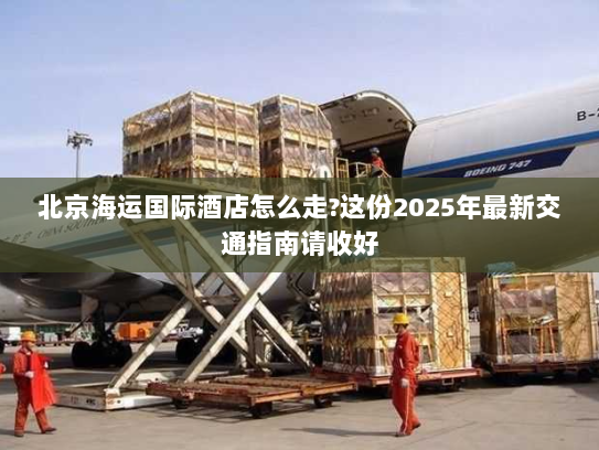 北京海运国际酒店怎么走?这份2025年最新交通指南请收好