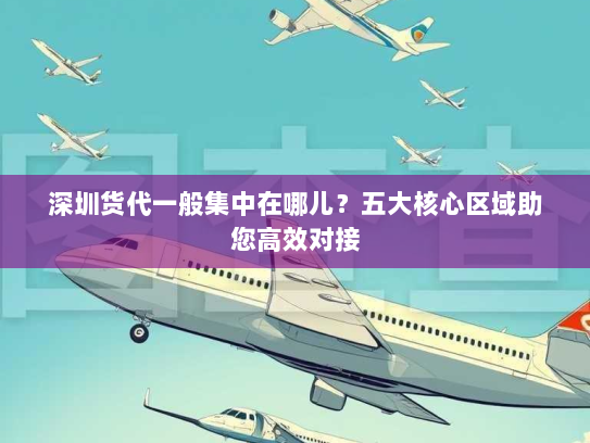 深圳货代一般集中在哪儿？五大核心区域助您高效对接