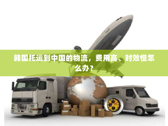 韩国托运到中国的物流，费用高、时效慢怎么办？