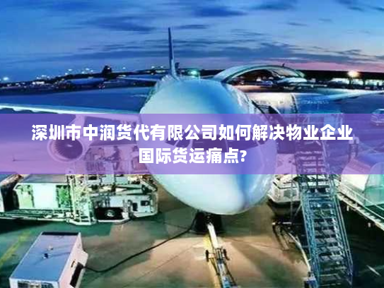 深圳市中润货代有限公司如何解决物业企业国际货运痛点?